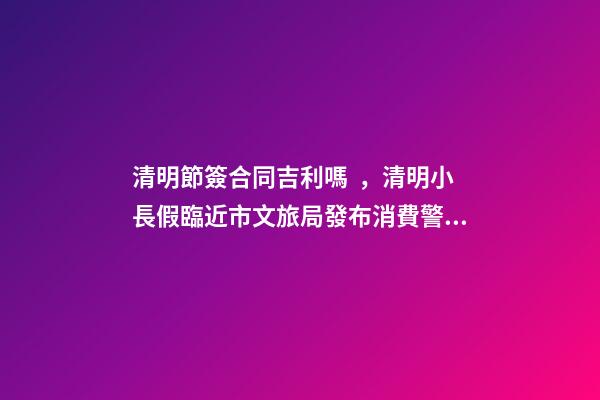 清明節簽合同吉利嗎，清明小長假臨近市文旅局發布消費警示